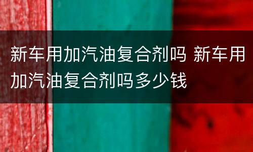 新车用加汽油复合剂吗 新车用加汽油复合剂吗多少钱