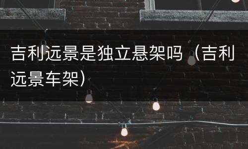 吉利远景是独立悬架吗（吉利远景车架）