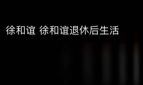 徐和谊 徐和谊退休后生活