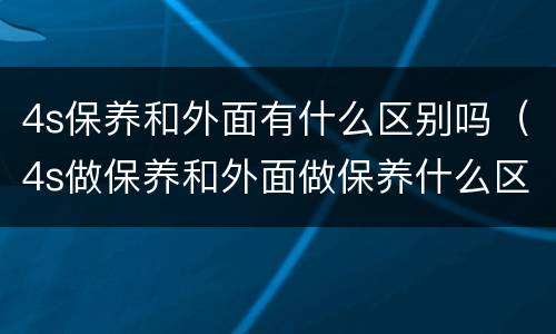 4s保养和外面有什么区别吗（4s做保养和外面做保养什么区别）