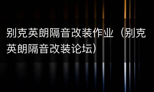 别克英朗隔音改装作业（别克英朗隔音改装论坛）