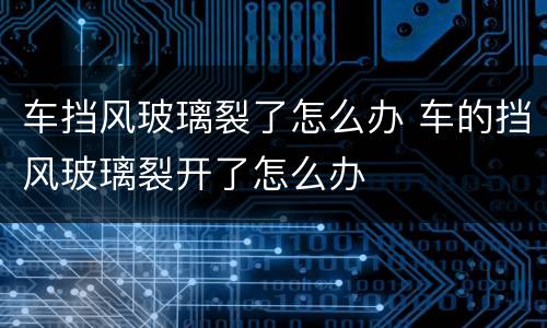 车挡风玻璃裂了怎么办 车的挡风玻璃裂开了怎么办