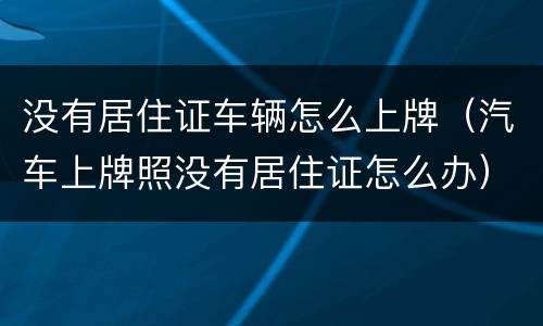 没有居住证车辆怎么上牌（汽车上牌照没有居住证怎么办）