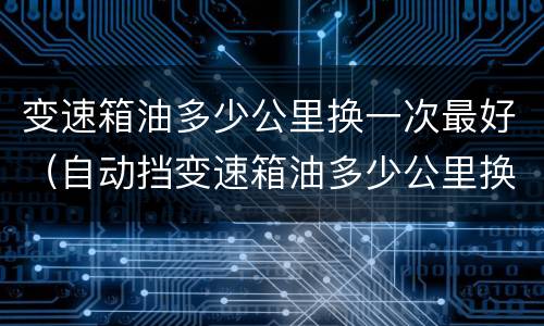 变速箱油多少公里换一次最好（自动挡变速箱油多少公里换一次最好）
