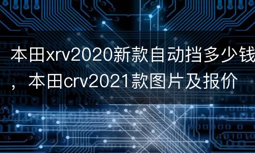 本田xrv2020新款自动挡多少钱，本田crv2021款图片及报价