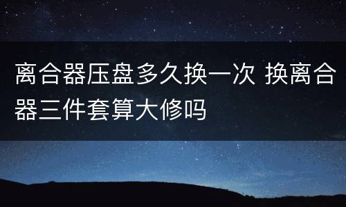 离合器压盘多久换一次 换离合器三件套算大修吗
