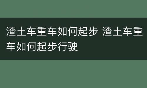 渣土车重车如何起步 渣土车重车如何起步行驶