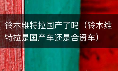 铃木维特拉国产了吗（铃木维特拉是国产车还是合资车）