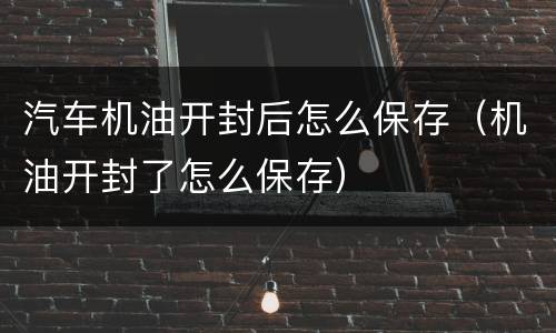汽车机油开封后怎么保存（机油开封了怎么保存）