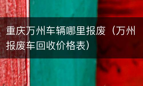 重庆万州车辆哪里报废（万州报废车回收价格表）