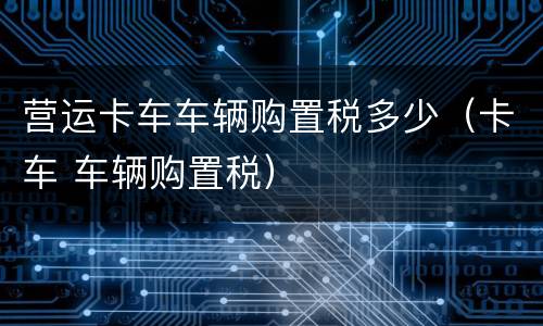 营运卡车车辆购置税多少（卡车 车辆购置税）