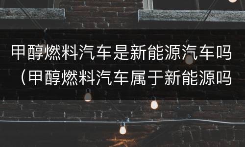 甲醇燃料汽车是新能源汽车吗（甲醇燃料汽车属于新能源吗）
