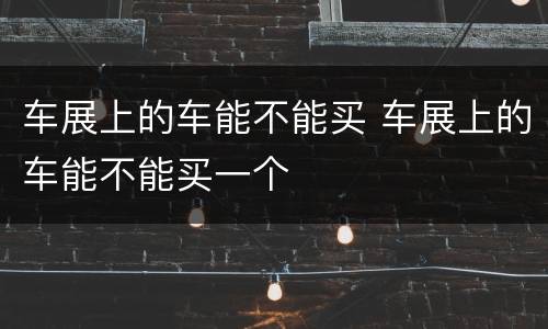 车展上的车能不能买 车展上的车能不能买一个