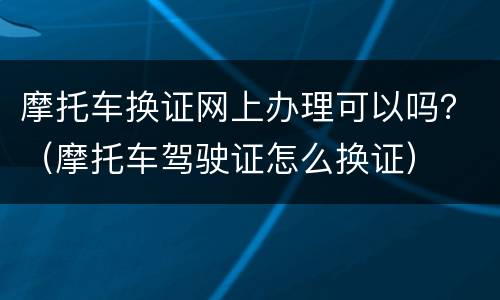 摩托车换证网上办理可以吗？（摩托车驾驶证怎么换证）