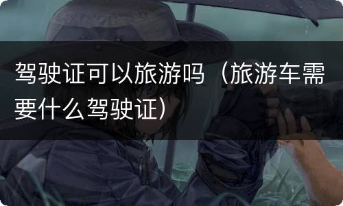 驾驶证可以旅游吗（旅游车需要什么驾驶证）