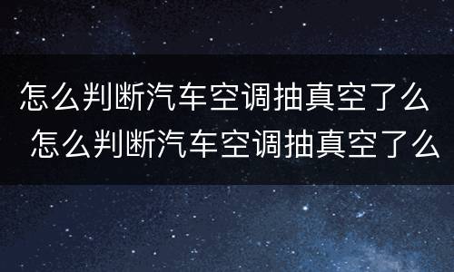 怎么判断汽车空调抽真空了么 怎么判断汽车空调抽真空了么还是漏气