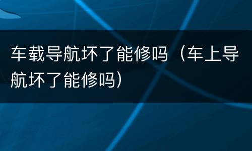 车载导航坏了能修吗（车上导航坏了能修吗）