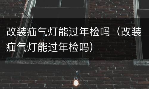 改装疝气灯能过年检吗（改装疝气灯能过年检吗）