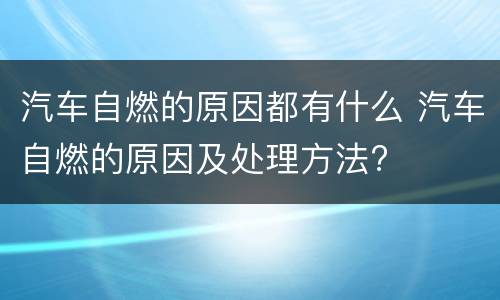 汽车自燃的原因都有什么 汽车自燃的原因及处理方法?