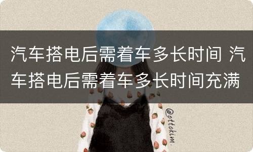 汽车搭电后需着车多长时间 汽车搭电后需着车多长时间充满电