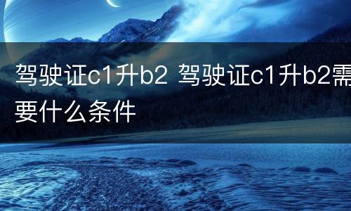 驾驶证c1升b2 驾驶证c1升b2需要什么条件