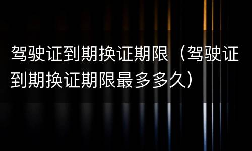 驾驶证到期换证期限（驾驶证到期换证期限最多多久）