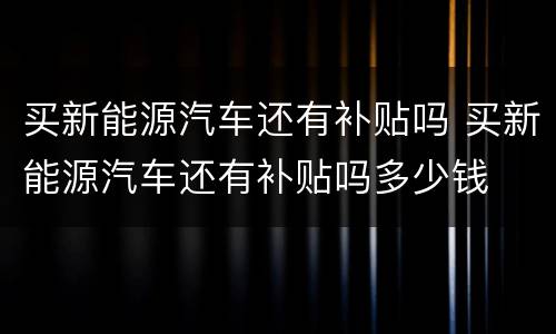 买新能源汽车还有补贴吗 买新能源汽车还有补贴吗多少钱