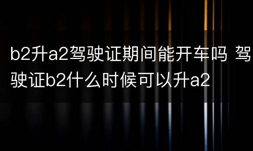 b2升a2驾驶证期间能开车吗 驾驶证b2什么时候可以升a2