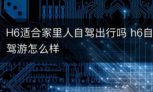 H6适合家里人自驾出行吗 h6自驾游怎么样