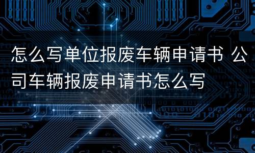 怎么写单位报废车辆申请书 公司车辆报废申请书怎么写