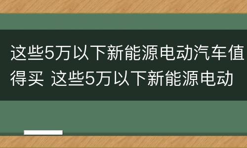 这些5万以下新能源电动汽车值得买 这些5万以下新能源电动汽车值得买嘛