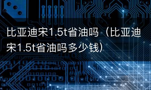 比亚迪宋1.5t省油吗（比亚迪宋1.5t省油吗多少钱）