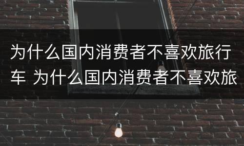 为什么国内消费者不喜欢旅行车 为什么国内消费者不喜欢旅行车呢