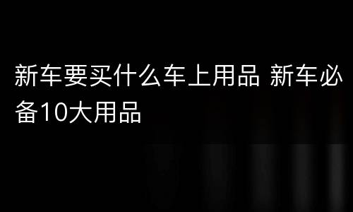 新车要买什么车上用品 新车必备10大用品