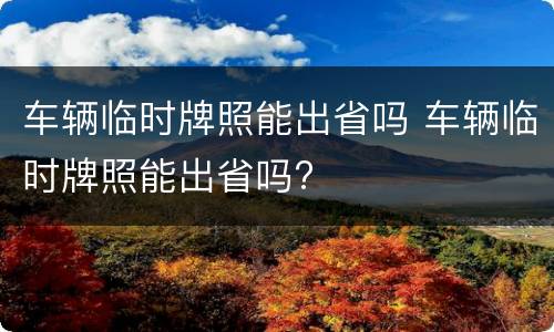车辆临时牌照能出省吗 车辆临时牌照能出省吗?