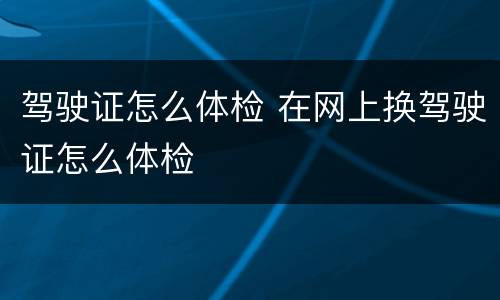驾驶证怎么体检 在网上换驾驶证怎么体检