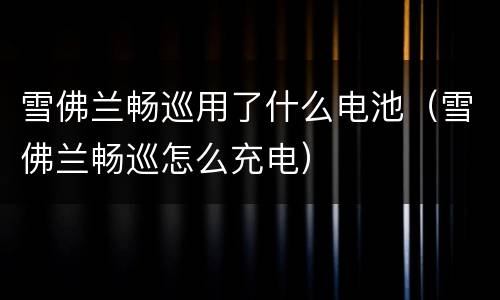雪佛兰畅巡用了什么电池（雪佛兰畅巡怎么充电）