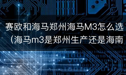 赛欧和海马郑州海马M3怎么选（海马m3是郑州生产还是海南生产）
