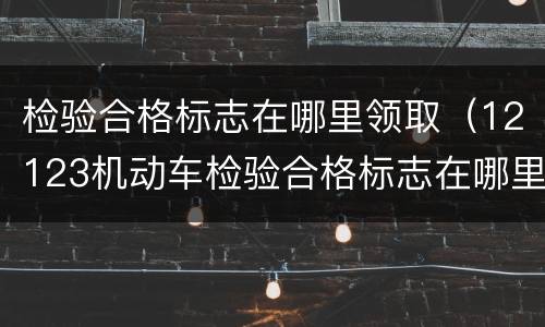 检验合格标志在哪里领取（12123机动车检验合格标志在哪里领取）