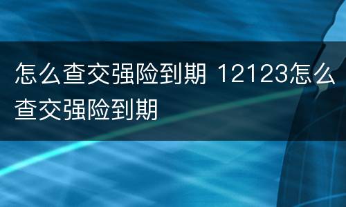 怎么查交强险到期 12123怎么查交强险到期