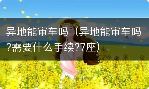异地能审车吗（异地能审车吗?需要什么手续?7座）