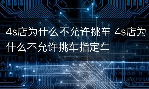 4s店为什么不允许挑车 4s店为什么不允许挑车指定车