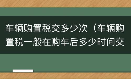 车辆购置税交多少次（车辆购置税一般在购车后多少时间交）
