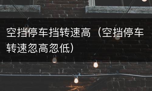 空挡停车挡转速高（空挡停车转速忽高忽低）