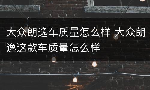 大众朗逸车质量怎么样 大众朗逸这款车质量怎么样