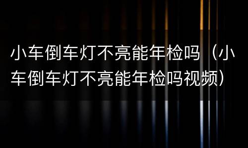 小车倒车灯不亮能年检吗（小车倒车灯不亮能年检吗视频）