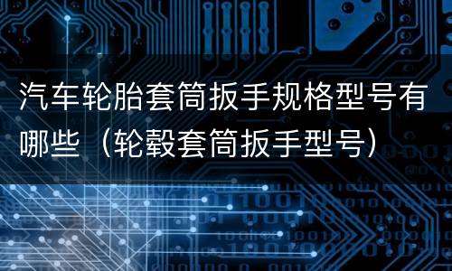 汽车轮胎套筒扳手规格型号有哪些（轮毂套筒扳手型号）