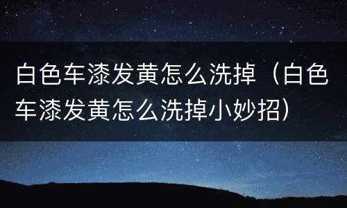 白色车漆发黄怎么洗掉（白色车漆发黄怎么洗掉小妙招）