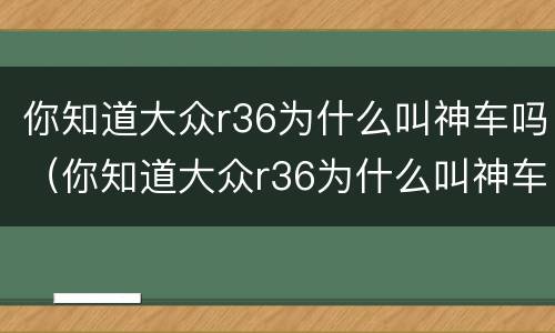 你知道大众r36为什么叫神车吗（你知道大众r36为什么叫神车吗英文）