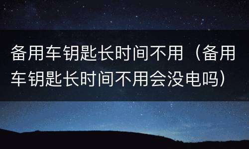 备用车钥匙长时间不用（备用车钥匙长时间不用会没电吗）